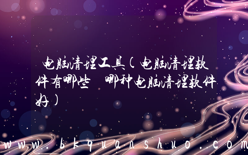 电脑清理工具(电脑清理软件有哪些 哪种电脑清理软件好)